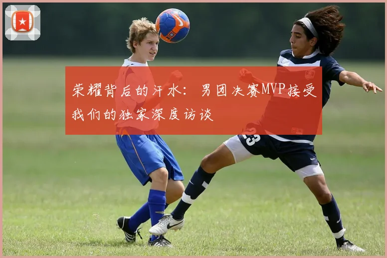 荣耀背后的汗水：男团决赛MVP接受我们的独家深度访谈