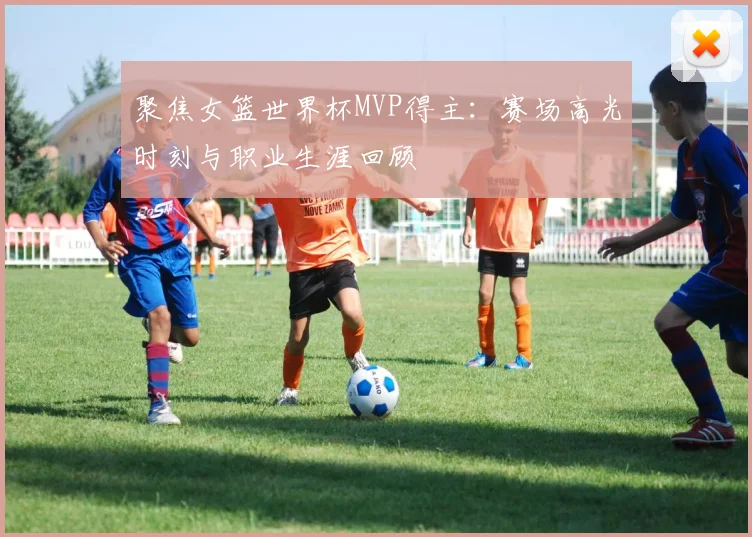 聚焦女篮世界杯MVP得主：赛场高光时刻与职业生涯回顾