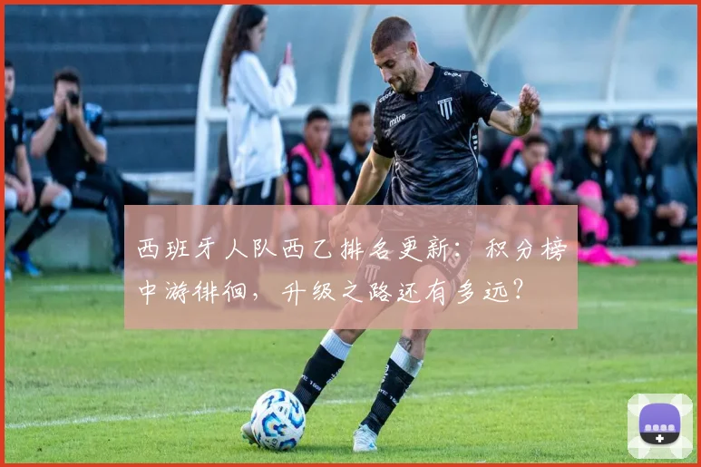 西班牙人队西乙排名更新：积分榜中游徘徊，升级之路还有多远？