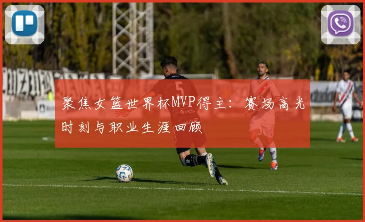 聚焦女篮世界杯MVP得主：赛场高光时刻与职业生涯回顾
