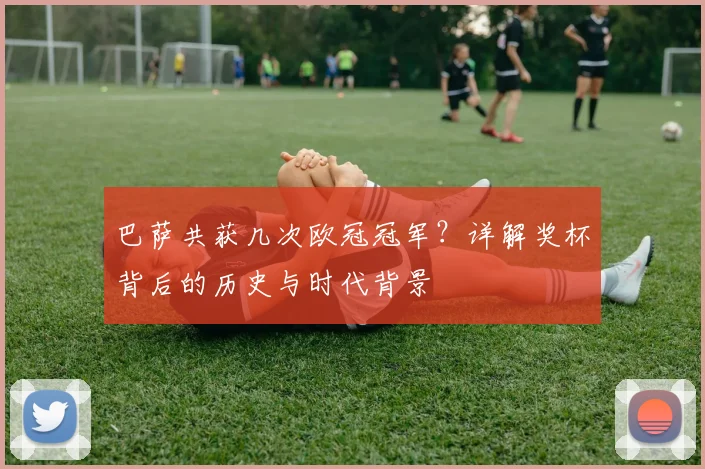 巴萨共获几次欧冠冠军？详解奖杯背后的历史与时代背景