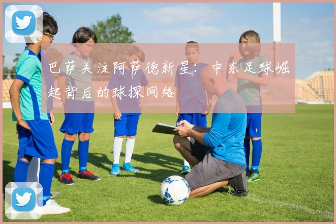 巴萨关注阿萨德新星：中东足球崛起背后的球探网络