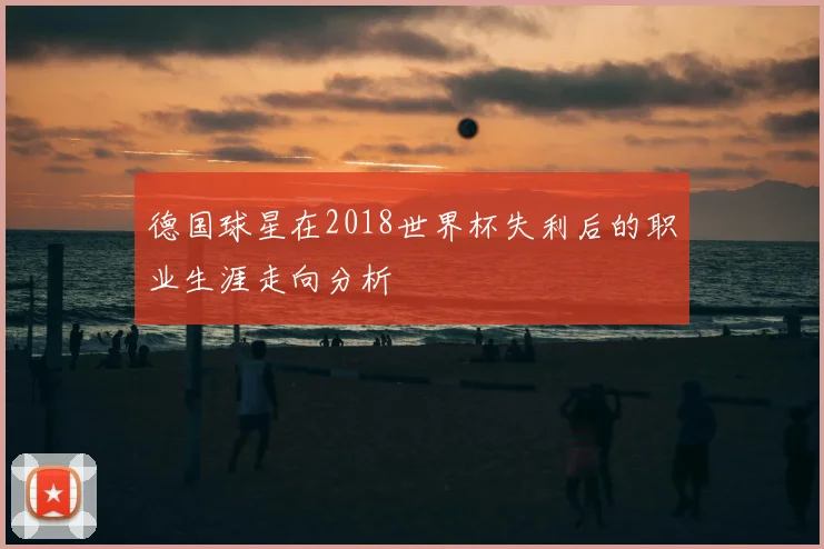 德国球星在2018世界杯失利后的职业生涯走向分析