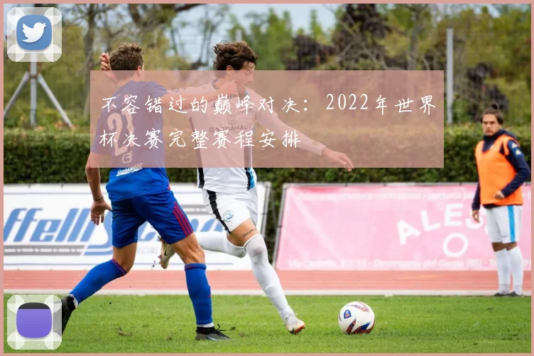 不容错过的巅峰对决：2022年世界杯决赛完整赛程安排