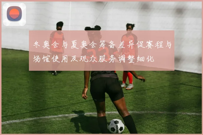 冬奥会与夏奥会筹备差异促赛程与场馆使用及观众服务调整细化