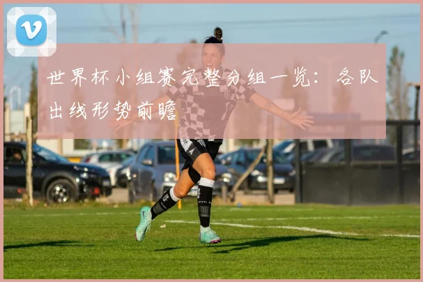 世界杯小组赛完整分组一览：各队出线形势前瞻