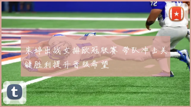 朱婷出战女排欧冠联赛 带队冲击关键胜利提升晋级希望