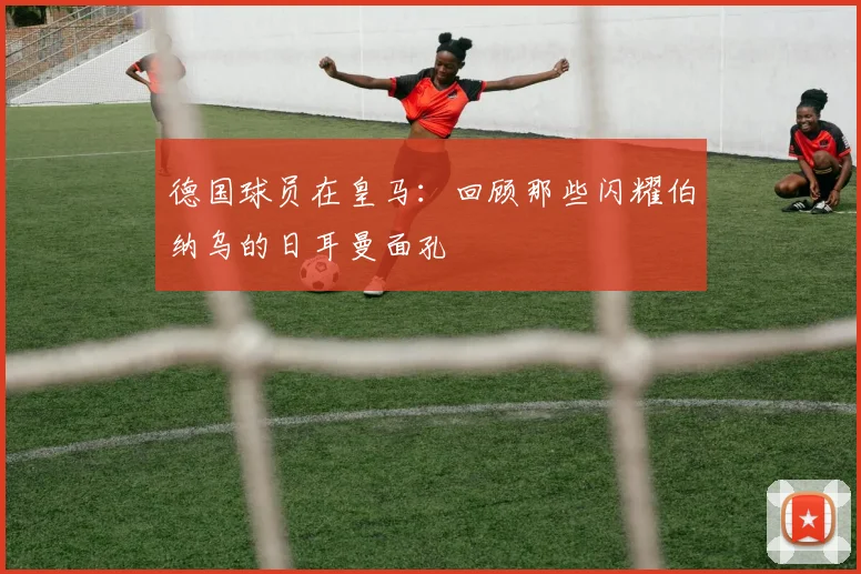 德国球员在皇马：回顾那些闪耀伯纳乌的日耳曼面孔