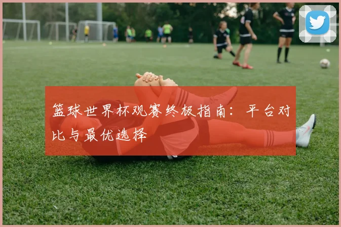 篮球世界杯观赛终极指南：平台对比与最优选择