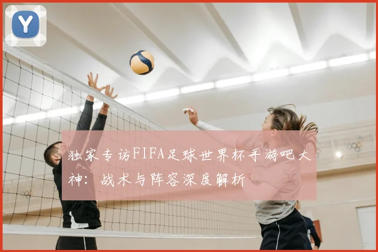 独家专访FIFA足球世界杯手游吧大神:战术与阵容深度解析