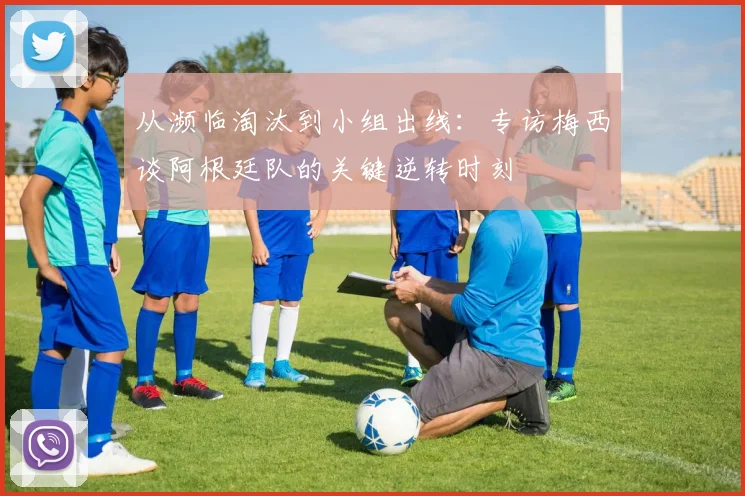 从濒临淘汰到小组出线：专访梅西谈阿根廷队的关键逆转时刻