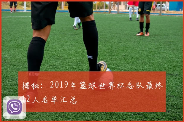 揭秘：2019年篮球世界杯各队最终12人名单汇总
