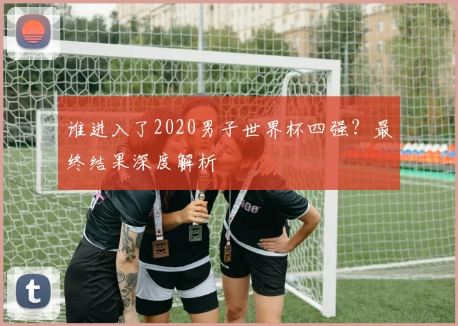 谁进入了2020男子世界杯四强？最终结果深度解析