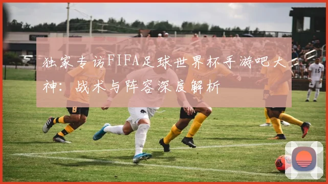 独家专访FIFA足球世界杯手游吧大神：战术与阵容深度解析