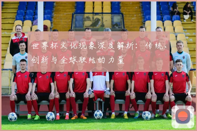 世界杯文化现象深度解析：传统、创新与全球联结的力量